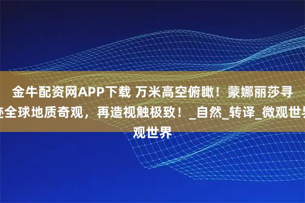 金牛配资网APP下载 万米高空俯瞰！蒙娜丽莎寻迹全球地质奇观，再造视触极致！_自然_转译_微观世界