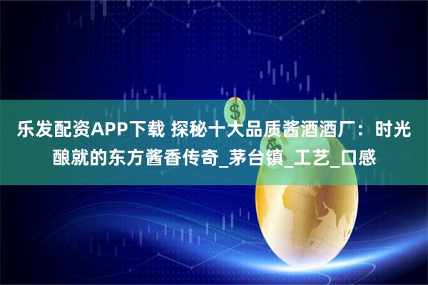 乐发配资APP下载 探秘十大品质酱酒酒厂：时光酿就的东方酱香传奇_茅台镇_工艺_口感
