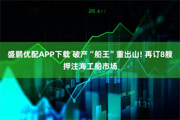 盛鹏优配APP下载 破产“船王”重出山! 再订8艘押注海工船市场