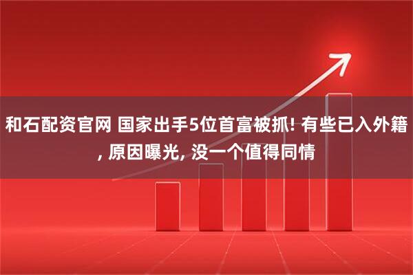 和石配资官网 国家出手5位首富被抓! 有些已入外籍, 原因曝光, 没一个值得同情