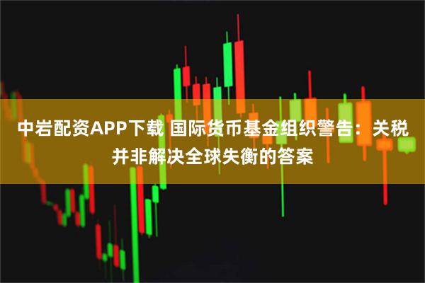 中岩配资APP下载 国际货币基金组织警告：关税并非解决全球失衡的答案