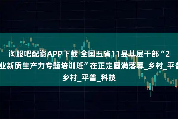 淘股吧配资APP下载 全国五省11县基层干部“2025农业新质生产力专题培训班”在正定圆满落幕_乡村_平普_科技