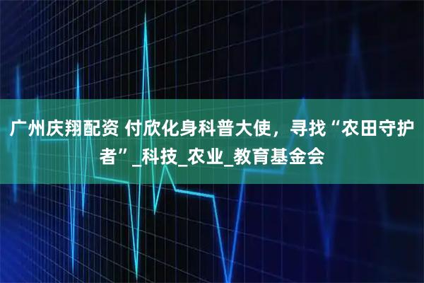 广州庆翔配资 付欣化身科普大使，寻找“农田守护者”_科技_农业_教育基金会