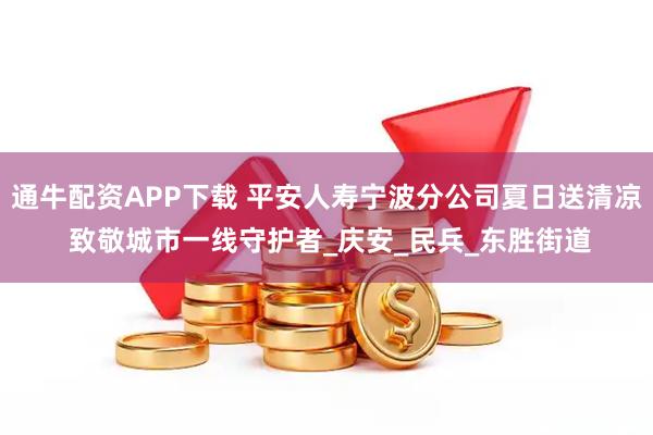 通牛配资APP下载 平安人寿宁波分公司夏日送清凉 致敬城市一线守护者_庆安_民兵_东胜街道