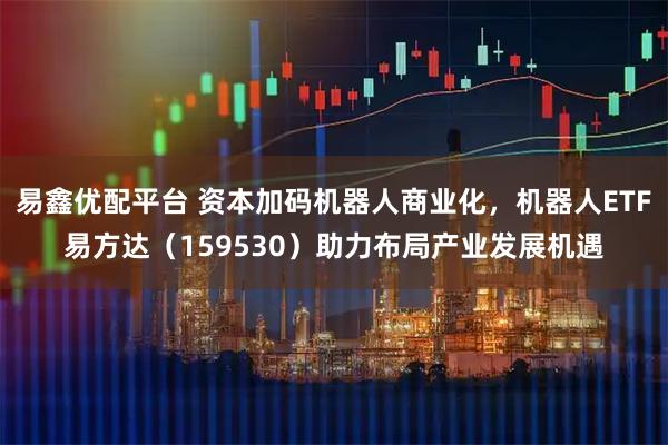 易鑫优配平台 资本加码机器人商业化，机器人ETF易方达（159530）助力布局产业发展机遇