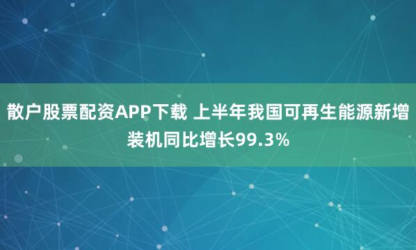 散户股票配资APP下载 上半年我国可再生能源新增装机同比增长99.3%