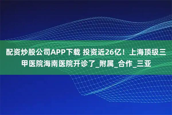 配资炒股公司APP下载 投资近26亿！上海顶级三甲医院海南医院开诊了_附属_合作_三亚