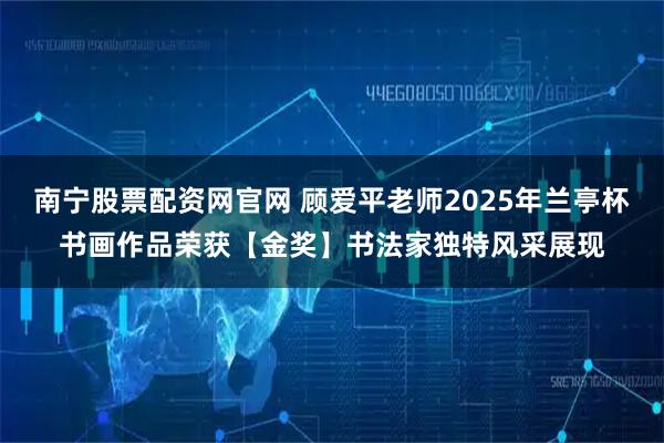 南宁股票配资网官网 顾爱平老师2025年兰亭杯书画作品荣获【金奖】书法家独特风采展现
