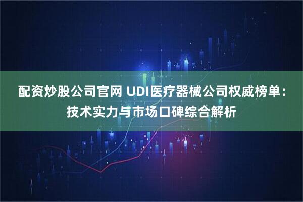 配资炒股公司官网 UDI医疗器械公司权威榜单：技术实力与市场口碑综合解析