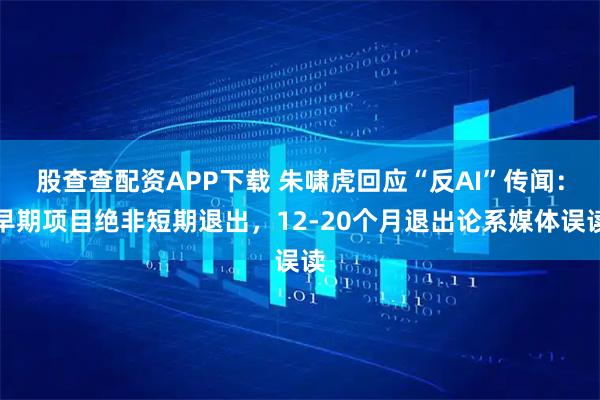 股查查配资APP下载 朱啸虎回应“反AI”传闻：早期项目绝非短期退出，12-20个月退出论系媒体误读