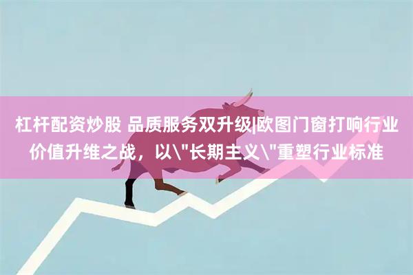 杠杆配资炒股 品质服务双升级|欧图门窗打响行业价值升维之战，以＂长期主义＂重塑行业标准