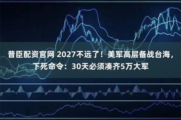 普臣配资官网 2027不远了！美军高层备战台海，下死命令：30天必须凑齐5万大军
