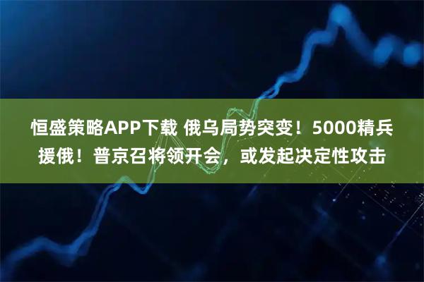 恒盛策略APP下载 俄乌局势突变！5000精兵援俄！普京召将领开会，或发起决定性攻击